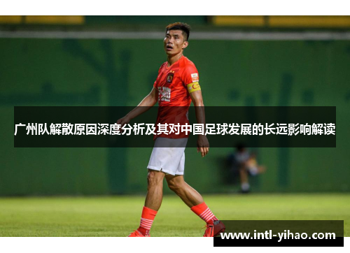 广州队解散原因深度分析及其对中国足球发展的长远影响解读