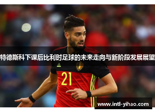 特德斯科下课后比利时足球的未来走向与新阶段发展展望