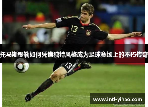 托马斯穆勒如何凭借独特风格成为足球赛场上的不朽传奇