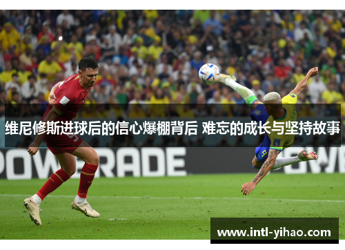 维尼修斯进球后的信心爆棚背后 难忘的成长与坚持故事