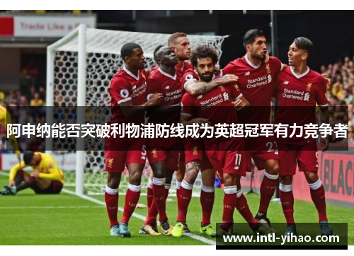 阿申纳能否突破利物浦防线成为英超冠军有力竞争者