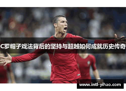 C罗帽子戏法背后的坚持与超越如何成就历史传奇