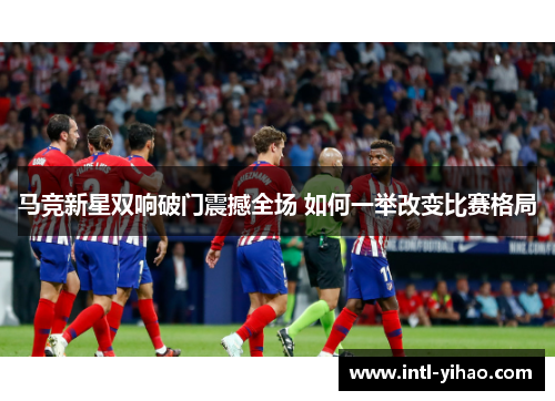 马竞新星双响破门震撼全场 如何一举改变比赛格局