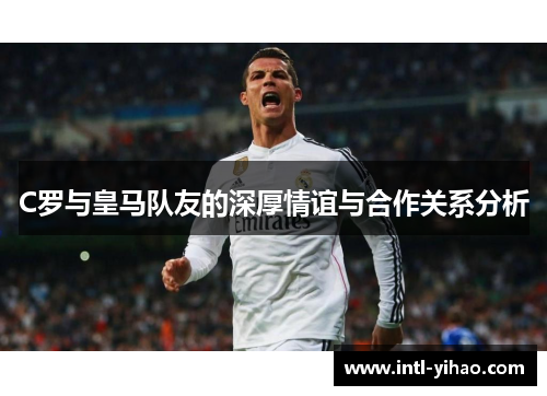 C罗与皇马队友的深厚情谊与合作关系分析