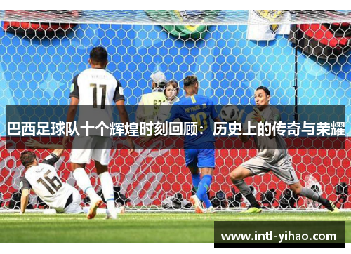 巴西足球队十个辉煌时刻回顾：历史上的传奇与荣耀