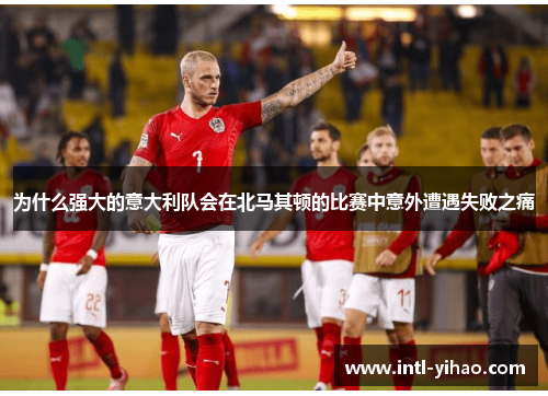 为什么强大的意大利队会在北马其顿的比赛中意外遭遇失败之痛
