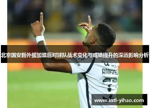 北京国安新外援加盟后对球队战术变化与成绩提升的深远影响分析