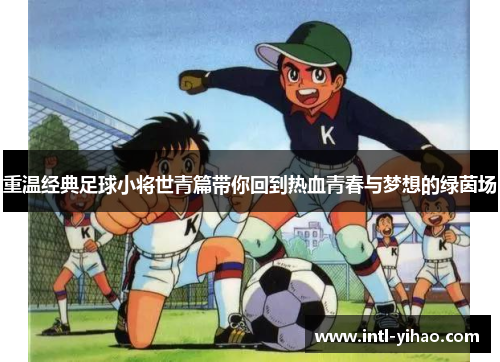 重温经典足球小将世青篇带你回到热血青春与梦想的绿茵场