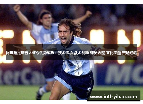 阿根廷足球五大核心优势解析：技术传承 战术创新 球员天赋 文化底蕴 赛场经验