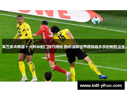 莱万多夫斯基十大致命射门技巧揭秘 助你洞察世界级锋线杀手的制胜法宝