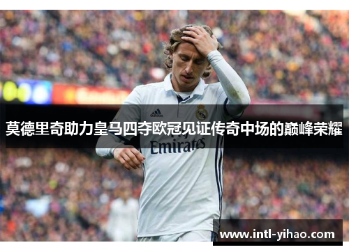 莫德里奇助力皇马四夺欧冠见证传奇中场的巅峰荣耀