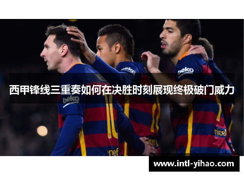 西甲锋线三重奏如何在决胜时刻展现终极破门威力