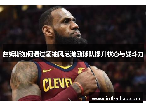 詹姆斯如何通过领袖风范激励球队提升状态与战斗力