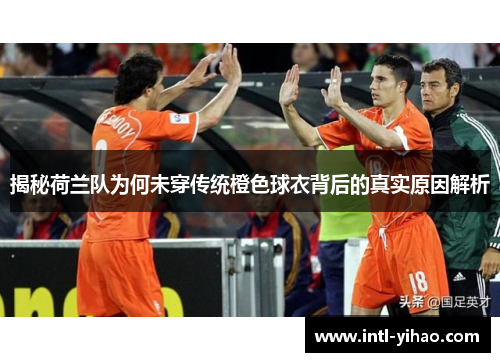 揭秘荷兰队为何未穿传统橙色球衣背后的真实原因解析