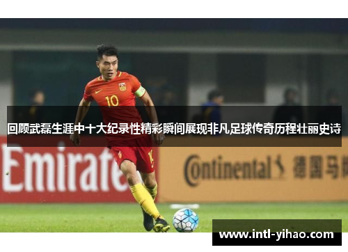 回顾武磊生涯中十大纪录性精彩瞬间展现非凡足球传奇历程壮丽史诗