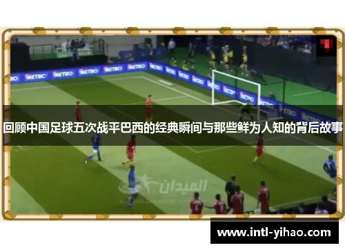 回顾中国足球五次战平巴西的经典瞬间与那些鲜为人知的背后故事