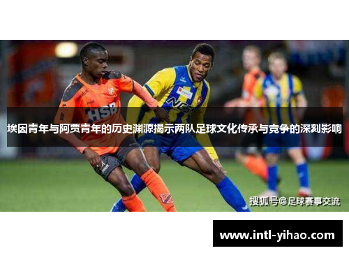 埃因青年与阿贾青年的历史渊源揭示两队足球文化传承与竞争的深刻影响 埃因青年与阿贾青年的历史渊源揭示两队足球文化传承与竞争的深刻影响