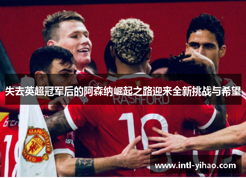 失去英超冠军后的阿森纳崛起之路迎来全新挑战与希望