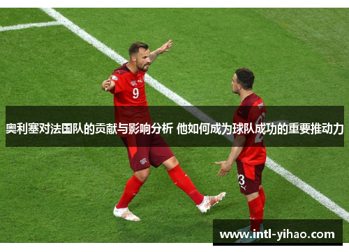 奥利塞对法国队的贡献与影响分析 他如何成为球队成功的重要推动力