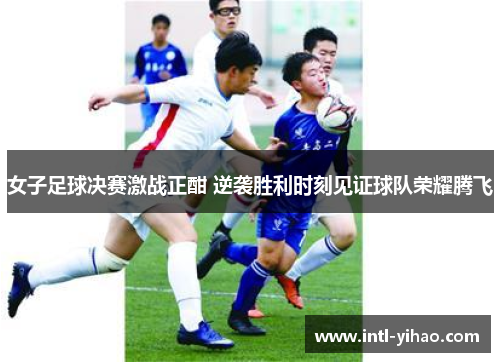 女子足球决赛激战正酣 逆袭胜利时刻见证球队荣耀腾飞 女子足球决赛激战正酣 逆袭胜利时刻见证球队荣耀腾飞