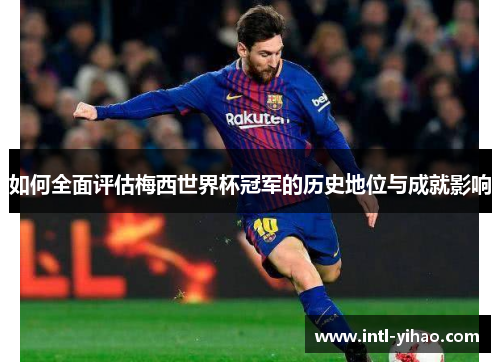 如何全面评估梅西世界杯冠军的历史地位与成就影响 如何全面评估梅西世界杯冠军的历史地位与成就影响