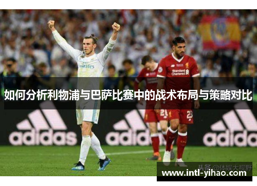 如何分析利物浦与巴萨比赛中的战术布局与策略对比 如何分析利物浦与巴萨比赛中的战术布局与策略对比