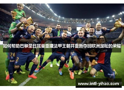 如何帮助巴黎圣日耳曼重建法甲王朝并重新夺回欧洲足坛的荣耀