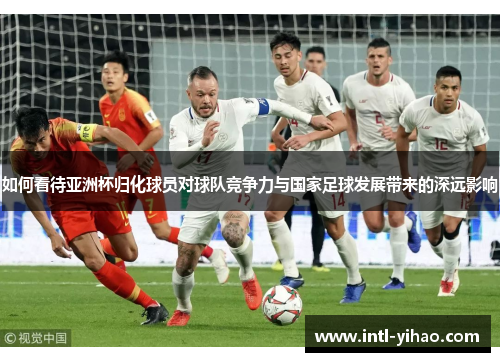 如何看待亚洲杯归化球员对球队竞争力与国家足球发展带来的深远影响