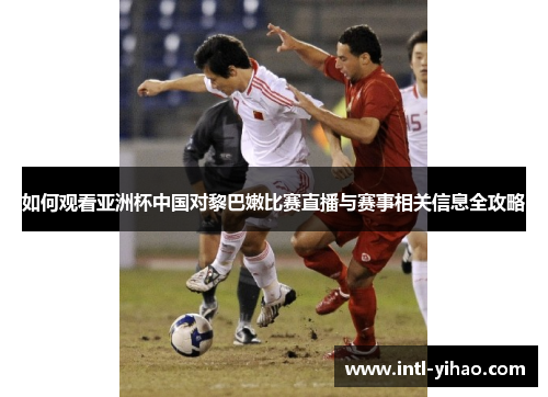 如何观看亚洲杯中国对黎巴嫩比赛直播与赛事相关信息全攻略