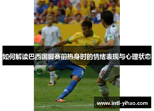 如何解读巴西国脚赛前热身时的情绪表现与心理状态