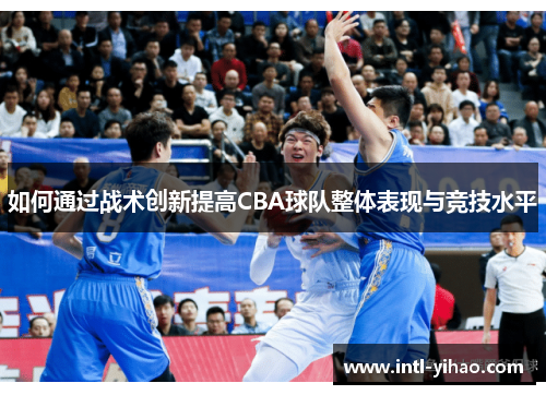 如何通过战术创新提高CBA球队整体表现与竞技水平 如何通过战术创新提高CBA球队整体表现与竞技水平
