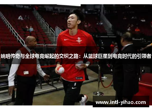 姚明传奇与全球电竞崛起的交织之路：从篮球巨星到电竞时代的引领者