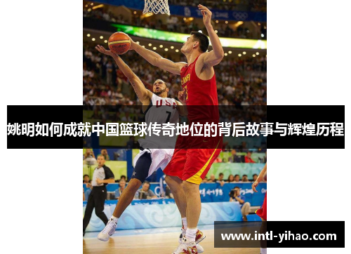 姚明如何成就中国篮球传奇地位的背后故事与辉煌历程