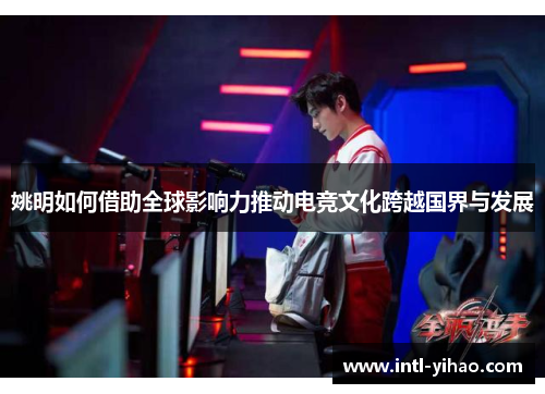 姚明如何借助全球影响力推动电竞文化跨越国界与发展 姚明如何借助全球影响力推动电竞文化跨越国界与发展
