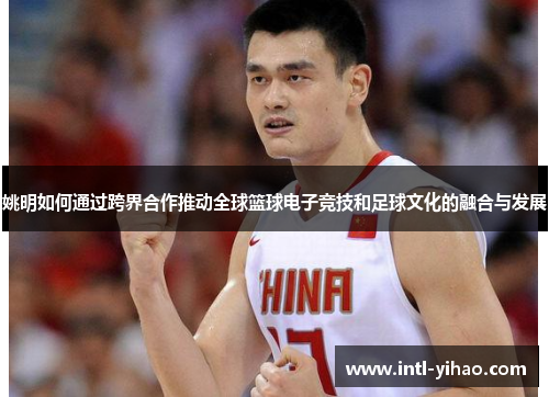 姚明如何通过跨界合作推动全球篮球电子竞技和足球文化的融合与发展