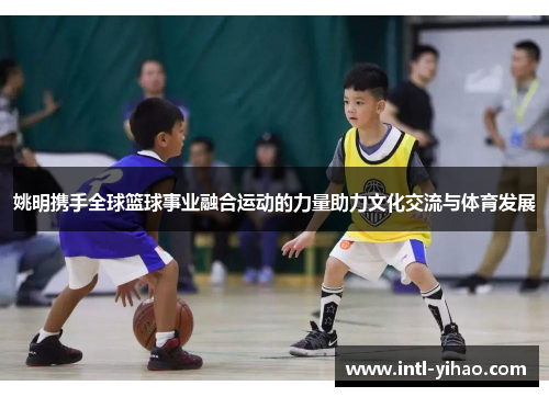 姚明携手全球篮球事业融合运动的力量助力文化交流与体育发展 姚明携手全球篮球事业融合运动的力量助力文化交流与体育发展